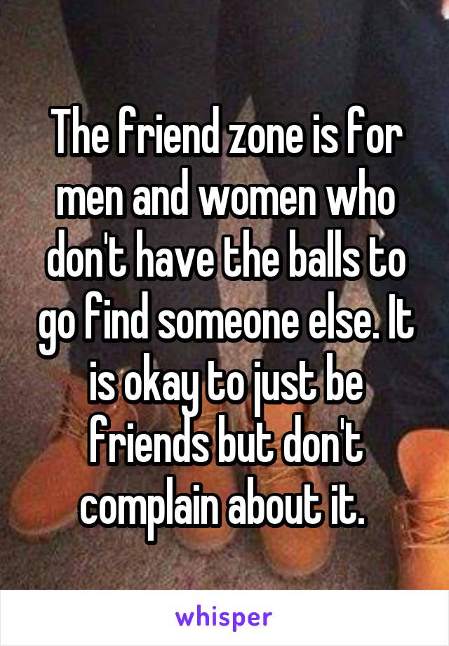 The friend zone is for men and women who don't have the balls to go find someone else. It is okay to just be friends but don't complain about it. 