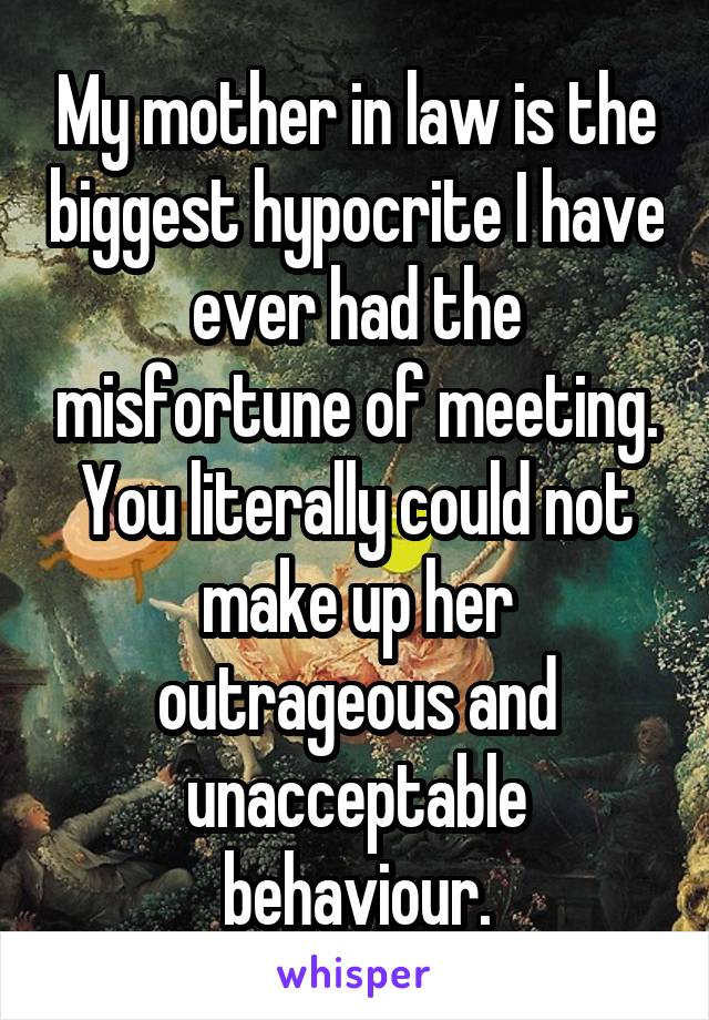 My mother in law is the biggest hypocrite I have ever had the misfortune of meeting. You literally could not make up her outrageous and unacceptable behaviour.