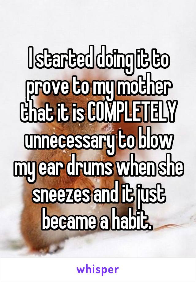 I started doing it to prove to my mother that it is COMPLETELY unnecessary to blow my ear drums when she sneezes and it just became a habit. 