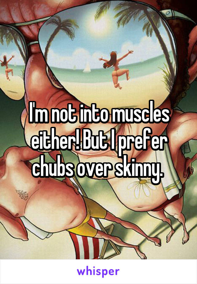 I'm not into muscles either! But I prefer chubs over skinny. 