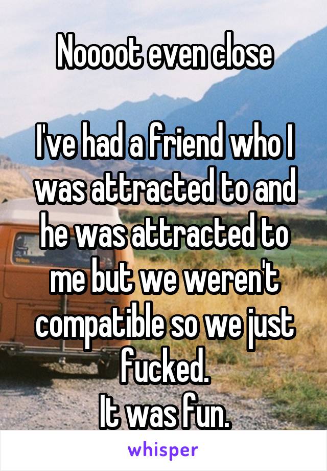 Noooot even close

I've had a friend who I was attracted to and he was attracted to me but we weren't compatible so we just fucked.
It was fun.