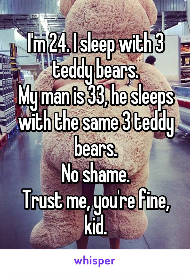 I'm 24. I sleep with 3 teddy bears.
My man is 33, he sleeps with the same 3 teddy bears.
No shame.
Trust me, you're fine, kid.