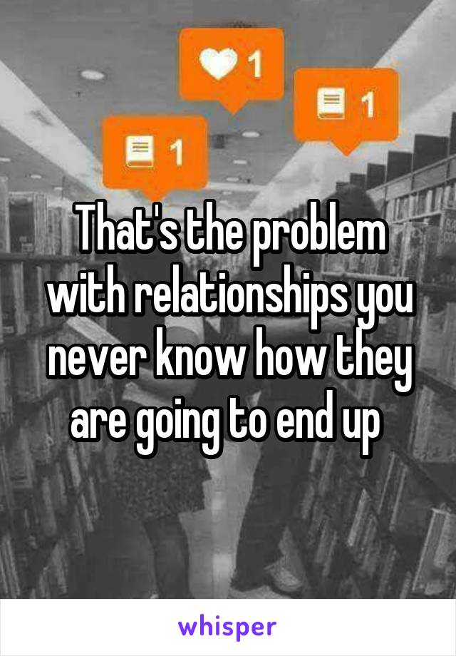 That's the problem with relationships you never know how they are going to end up 