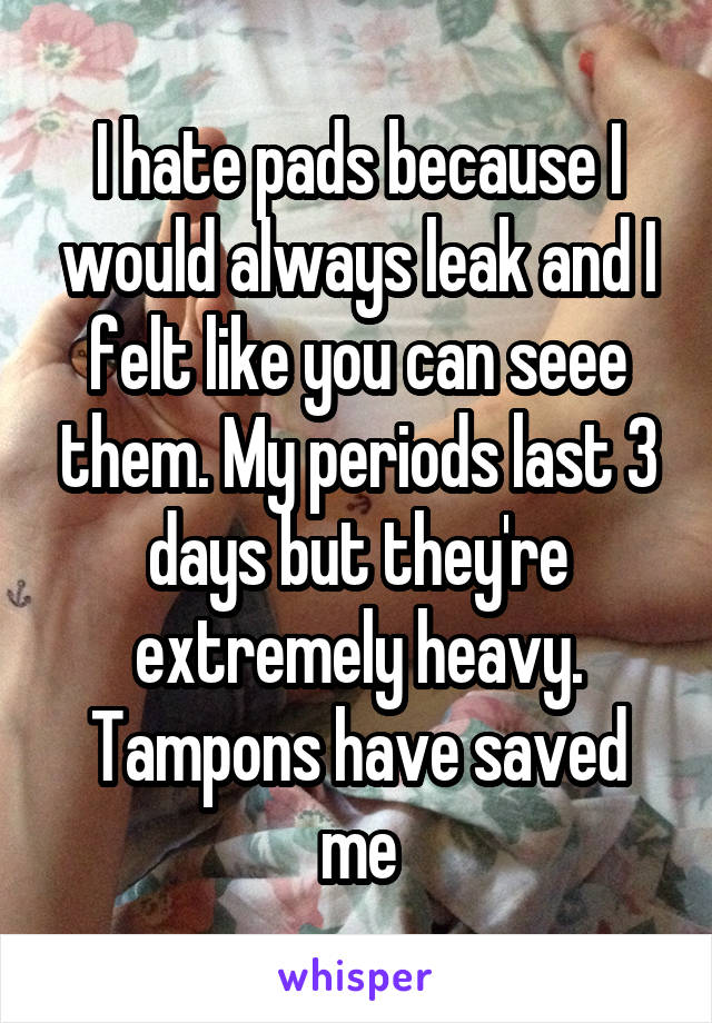 I hate pads because I would always leak and I felt like you can seee them. My periods last 3 days but they're extremely heavy. Tampons have saved me