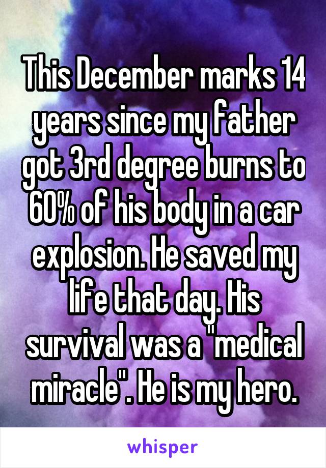This December marks 14 years since my father got 3rd degree burns to 60% of his body in a car explosion. He saved my life that day. His survival was a "medical miracle". He is my hero.