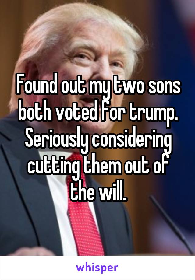 Found out my two sons both voted for trump. Seriously considering cutting them out of the will.