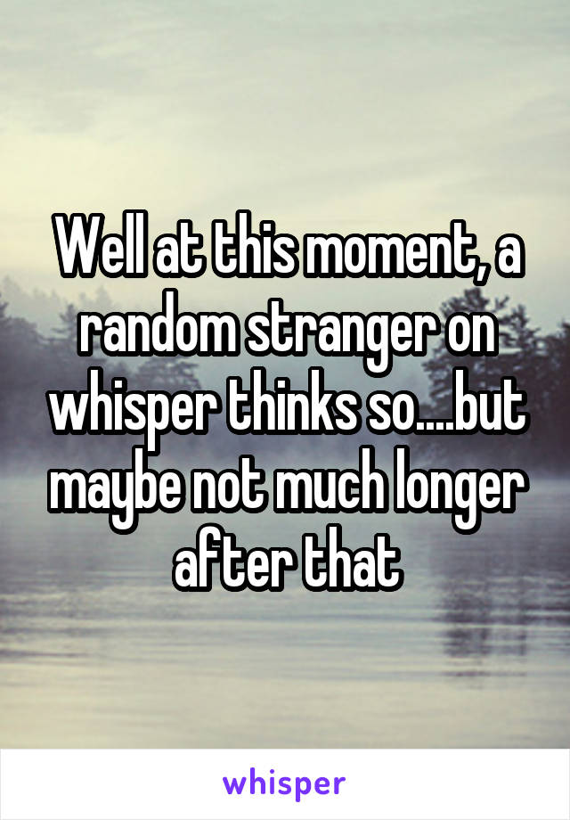 Well at this moment, a random stranger on whisper thinks so....but maybe not much longer after that