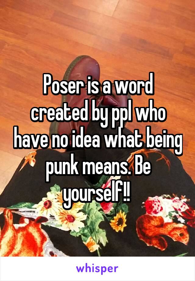 Poser is a word created by ppl who have no idea what being punk means. Be yourself!! 