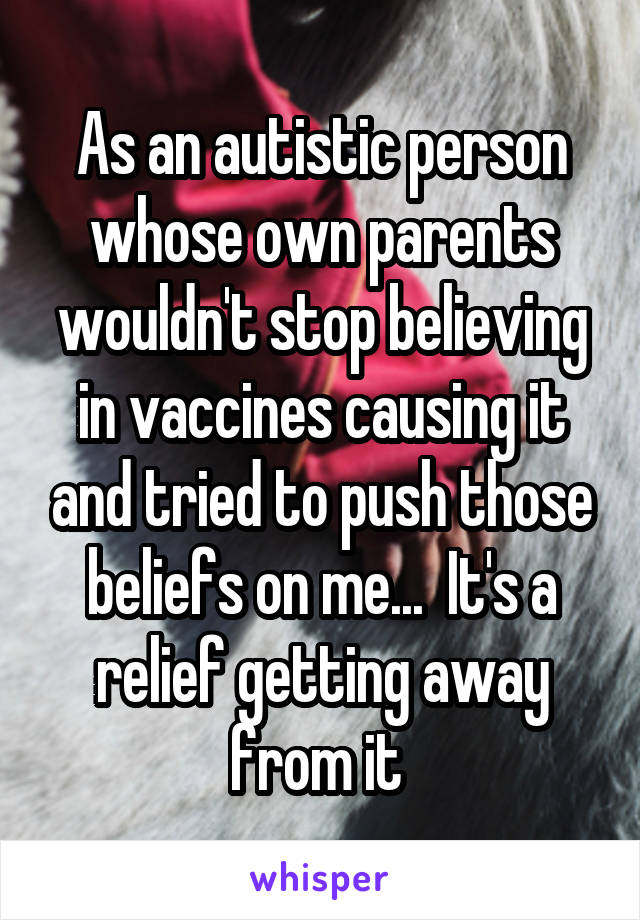 As an autistic person whose own parents wouldn't stop believing in vaccines causing it and tried to push those beliefs on me...  It's a relief getting away from it 