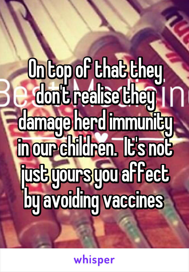 On top of that they don't realise they damage herd immunity in our children.  It's not just yours you affect by avoiding vaccines 