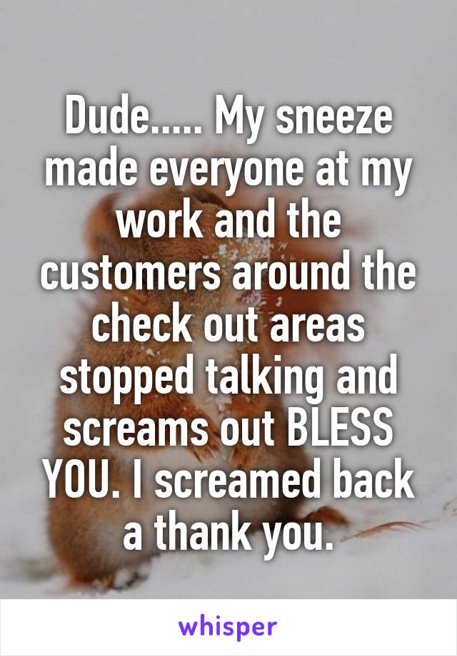 Dude..... My sneeze made everyone at my work and the customers around the check out areas stopped talking and screams out BLESS YOU. I screamed back a thank you.