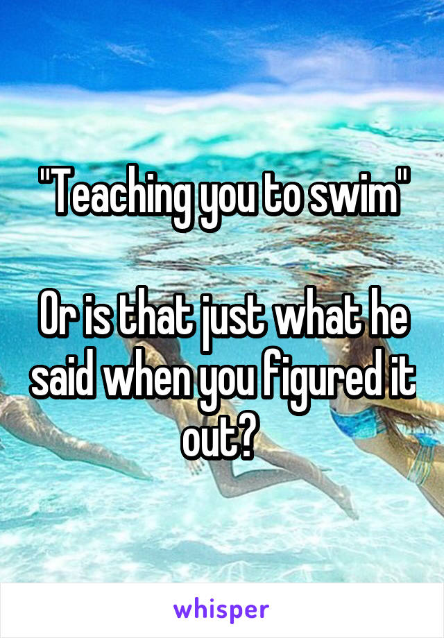 "Teaching you to swim"

Or is that just what he said when you figured it out? 