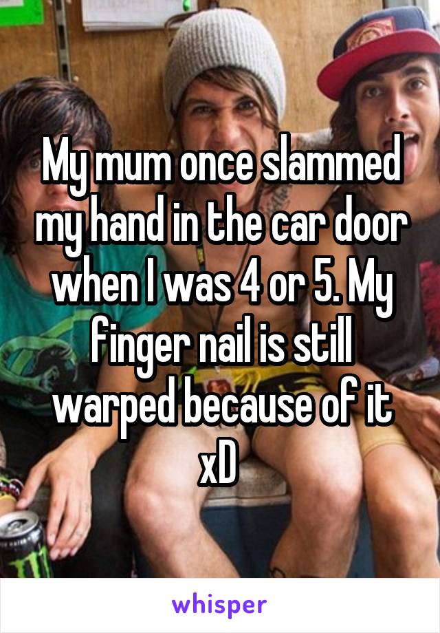 My mum once slammed my hand in the car door when I was 4 or 5. My finger nail is still warped because of it xD 