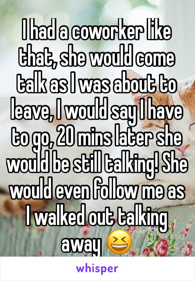 I had a coworker like that, she would come talk as I was about to leave, I would say I have to go, 20 mins later she would be still talking! She would even follow me as I walked out talking away 😆