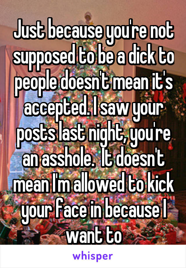 Just because you're not supposed to be a dick to people doesn't mean it's accepted. I saw your posts last night, you're an asshole.  It doesn't mean I'm allowed to kick your face in because I want to