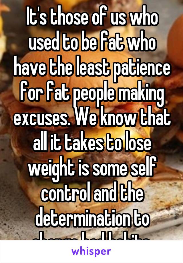 It's those of us who used to be fat who have the least patience for fat people making excuses. We know that all it takes to lose weight is some self control and the determination to change bad habits.