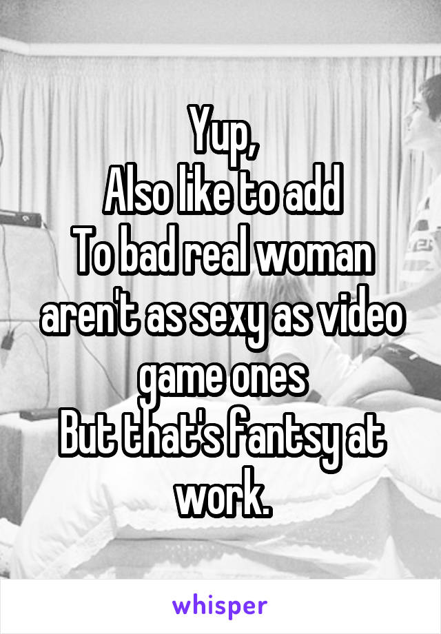 Yup,
Also like to add
To bad real woman aren't as sexy as video game ones
But that's fantsy at work.