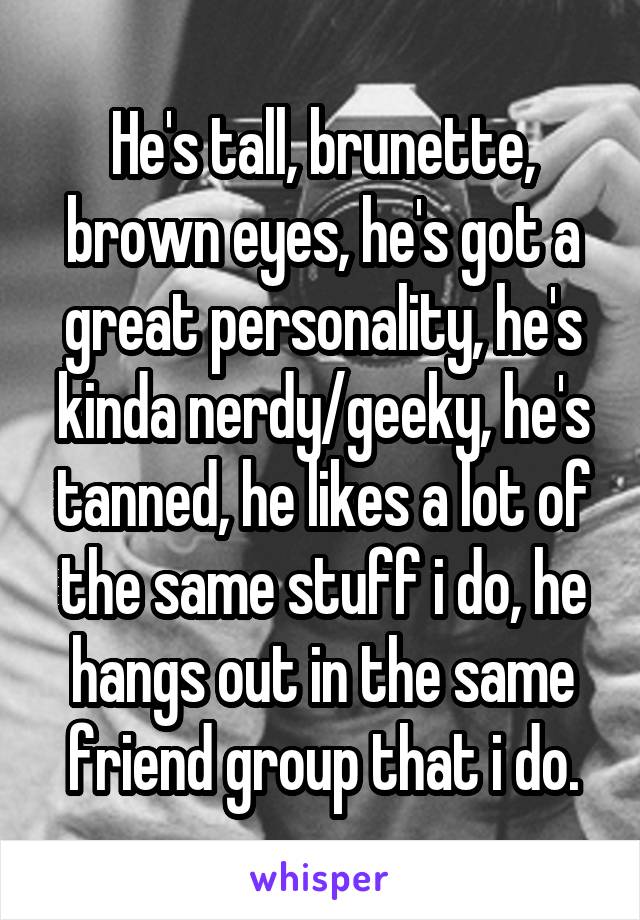 He's tall, brunette, brown eyes, he's got a great personality, he's kinda nerdy/geeky, he's tanned, he likes a lot of the same stuff i do, he hangs out in the same friend group that i do.