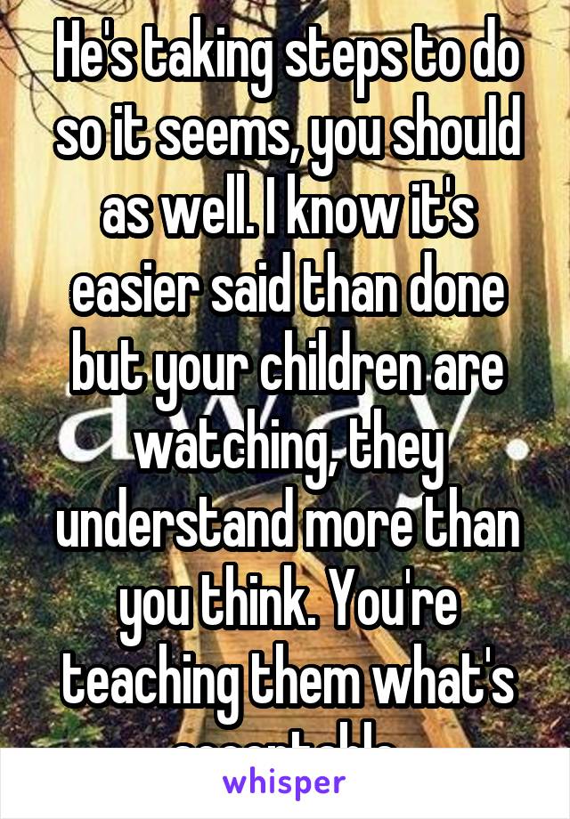 He's taking steps to do so it seems, you should as well. I know it's easier said than done but your children are watching, they understand more than you think. You're teaching them what's acceptable.