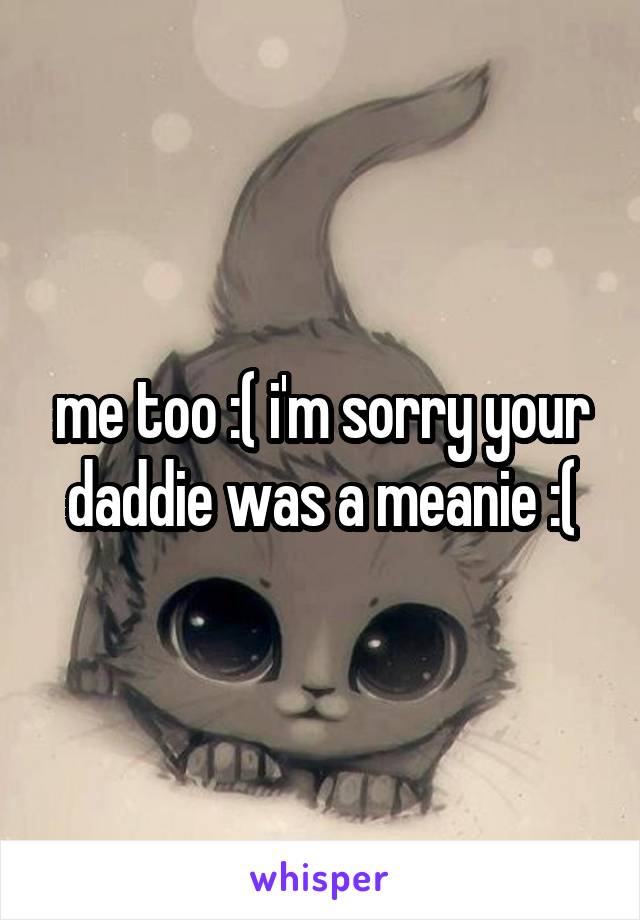 me too :( i'm sorry your daddie was a meanie :(