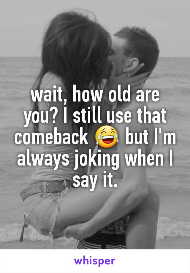 wait, how old are you? I still use that comeback 😂 but I'm always joking when I say it.