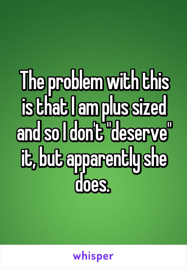 The problem with this is that I am plus sized and so I don't "deserve" it, but apparently she does. 