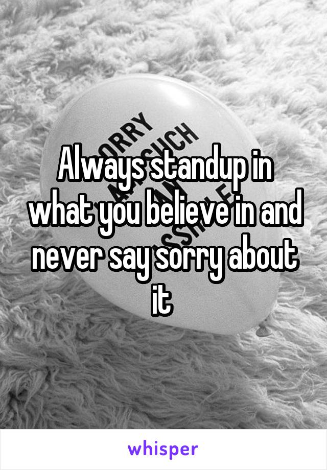 Always standup in what you believe in and never say sorry about it 