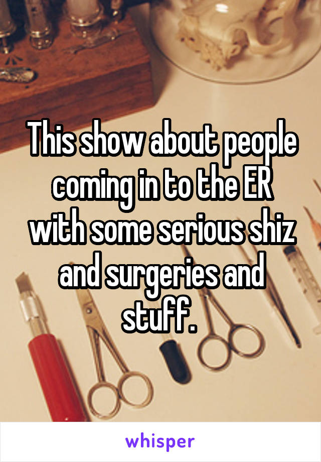 This show about people coming in to the ER with some serious shiz and surgeries and stuff. 