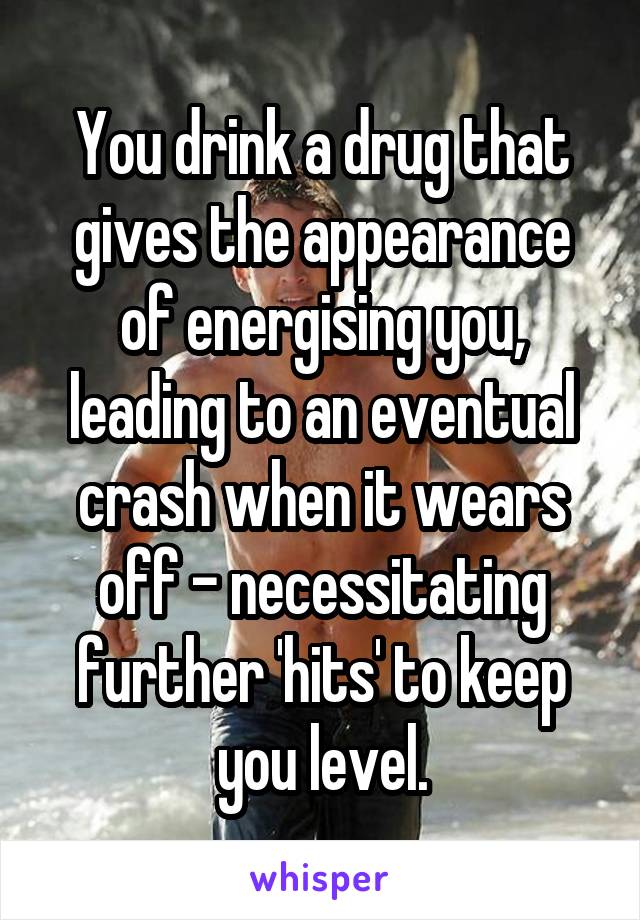 You drink a drug that gives the appearance of energising you, leading to an eventual crash when it wears off - necessitating further 'hits' to keep you level.