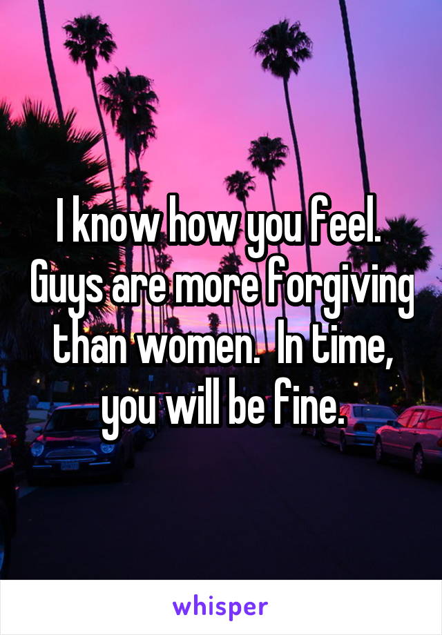 I know how you feel.  Guys are more forgiving than women.  In time, you will be fine.