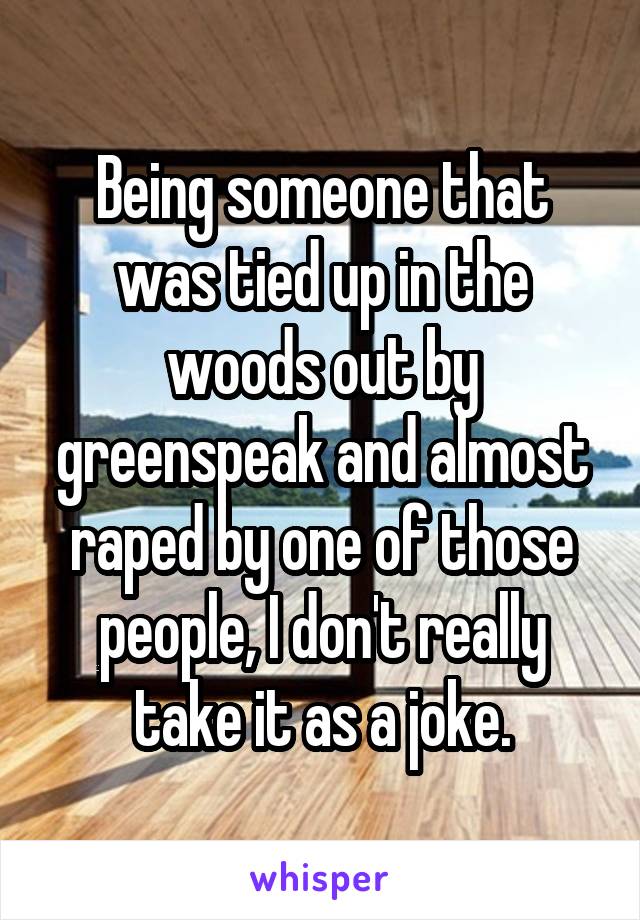 Being someone that was tied up in the woods out by greenspeak and almost raped by one of those people, I don't really take it as a joke.