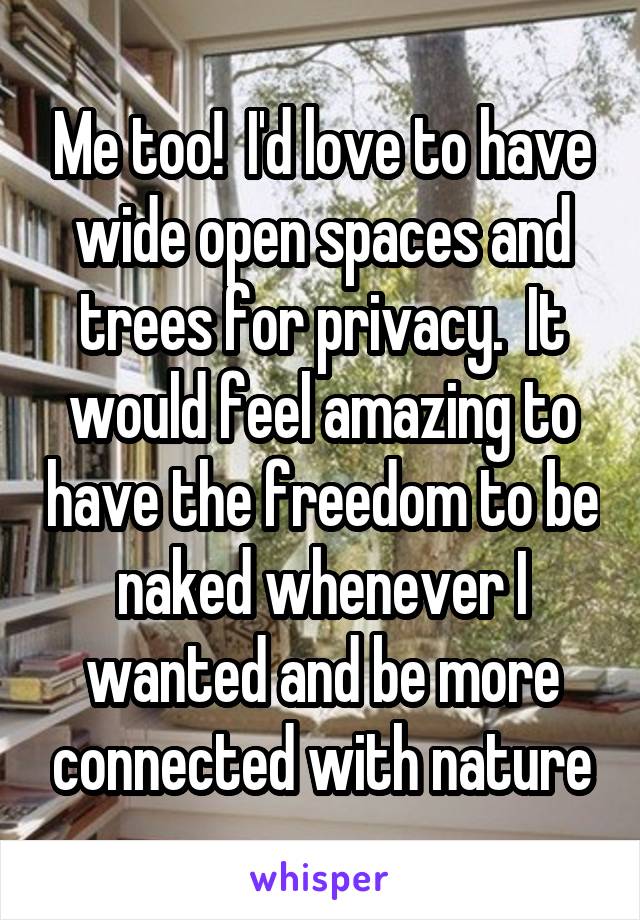 Me too!  I'd love to have wide open spaces and trees for privacy.  It would feel amazing to have the freedom to be naked whenever I wanted and be more connected with nature