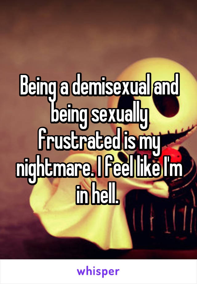 Being a demisexual and being sexually frustrated is my nightmare. I feel like I'm in hell. 