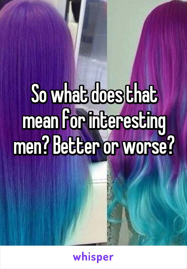 So what does that mean for interesting men? Better or worse? 