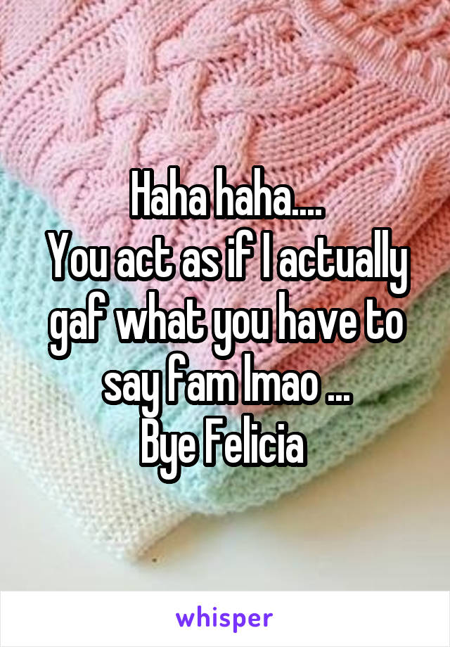 Haha haha....
You act as if I actually gaf what you have to say fam lmao ...
Bye Felicia 