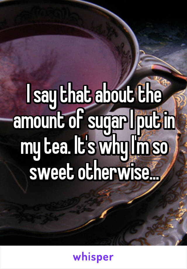 I say that about the amount of sugar I put in my tea. It's why I'm so sweet otherwise...