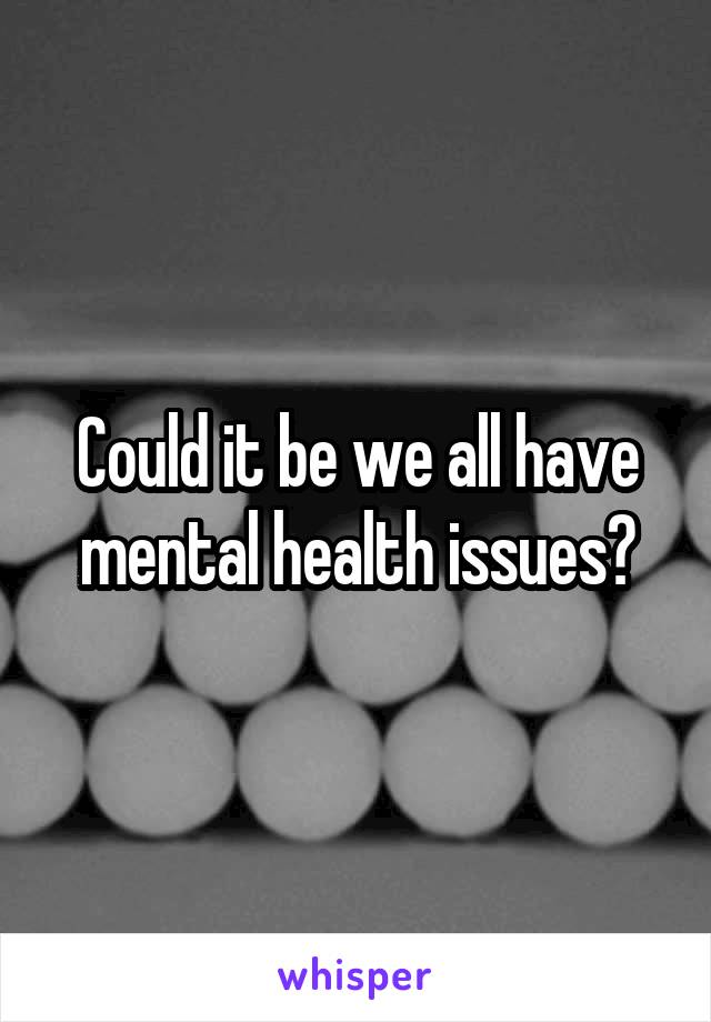 Could it be we all have mental health issues?