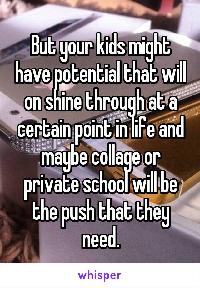 But your kids might have potential that will on shine through at a certain point in life and maybe collage or private school will be the push that they need.