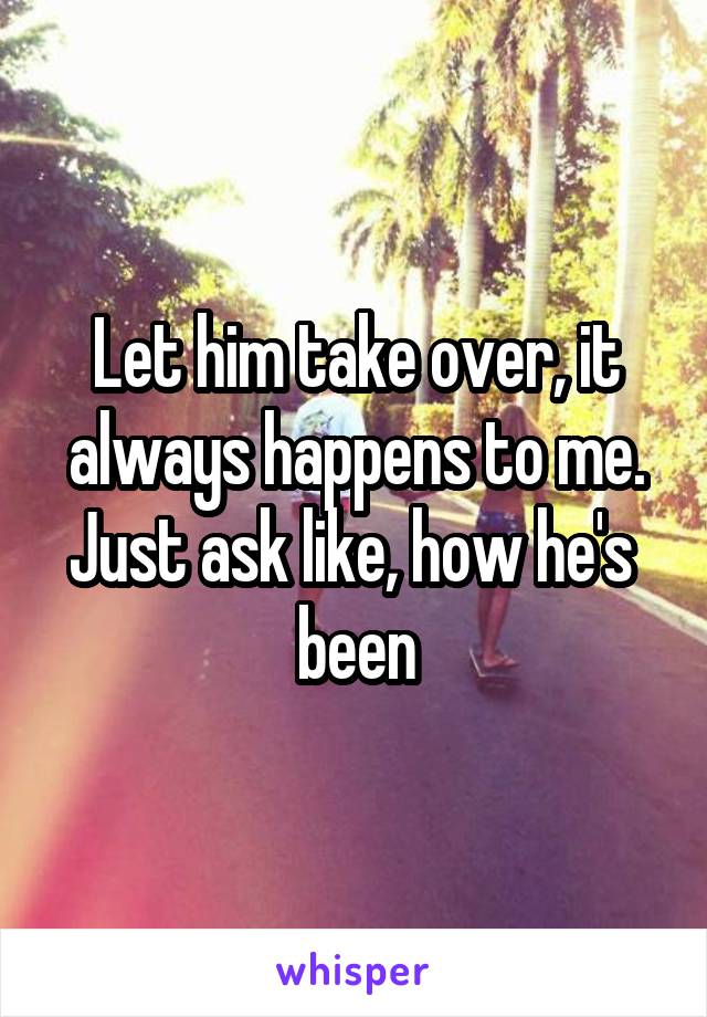 Let him take over, it always happens to me. Just ask like, how he's  been