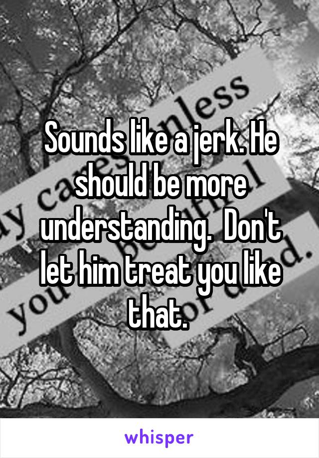 Sounds like a jerk. He should be more understanding.  Don't let him treat you like that. 