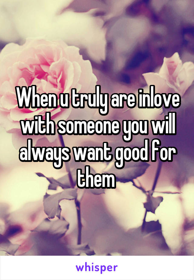 When u truly are inlove with someone you will always want good for them 