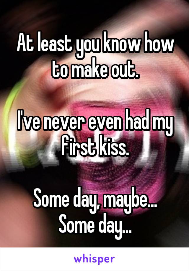 At least you know how to make out.

I've never even had my first kiss.

Some day, maybe...
Some day...