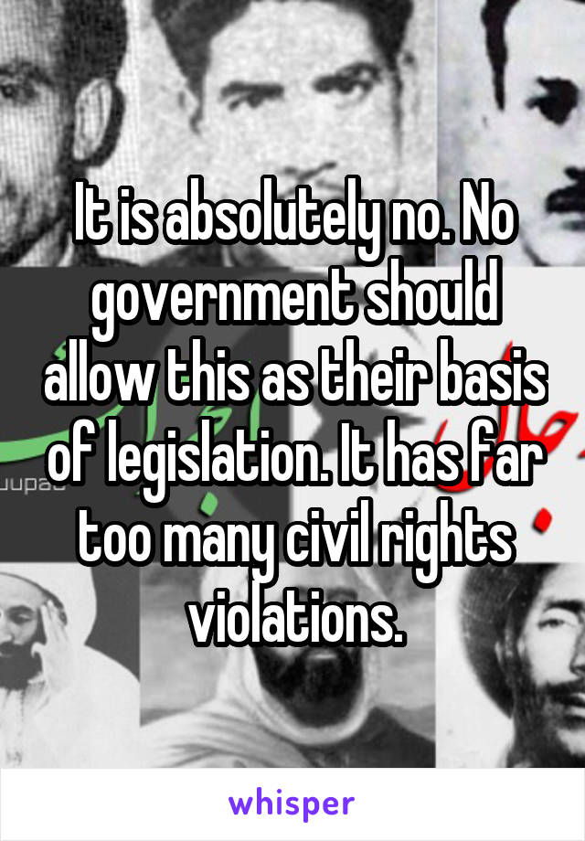 It is absolutely no. No government should allow this as their basis of legislation. It has far too many civil rights violations.