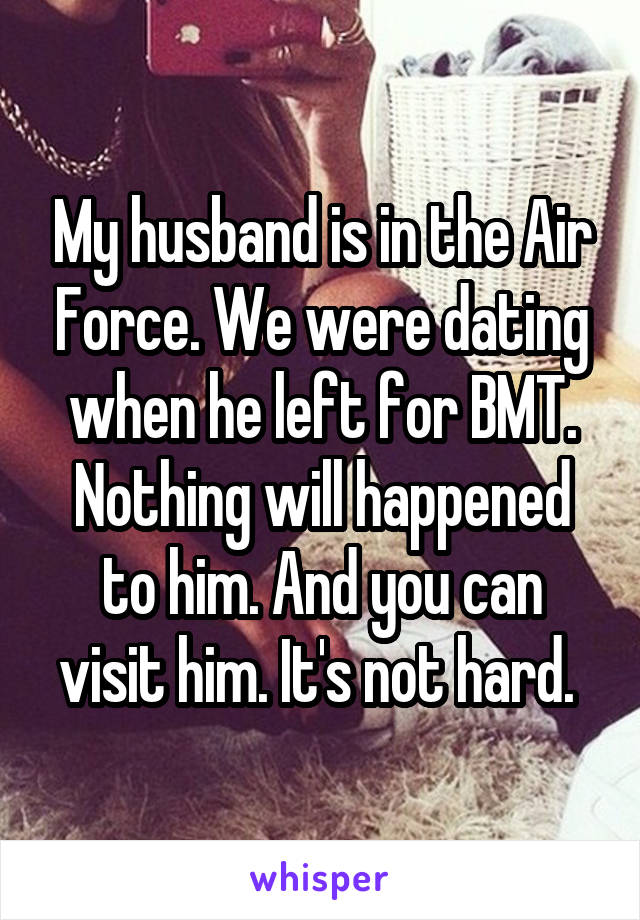 My husband is in the Air Force. We were dating when he left for BMT. Nothing will happened to him. And you can visit him. It's not hard. 