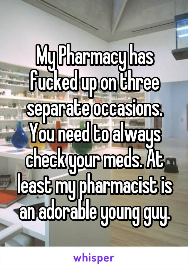 My Pharmacy has fucked up on three separate occasions. You need to always check your meds. At least my pharmacist is an adorable young guy.