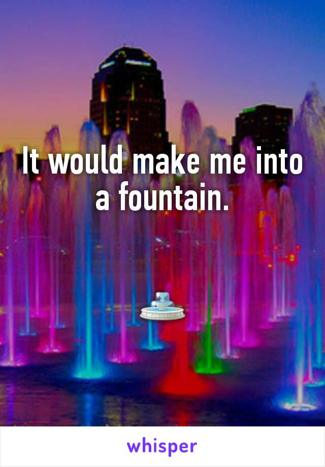 It would make me into a fountain.


⛲