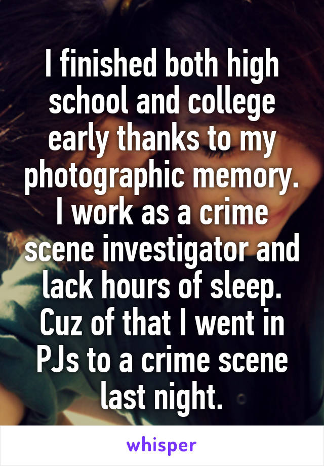 I finished both high school and college early thanks to my photographic memory. I work as a crime scene investigator and lack hours of sleep. Cuz of that I went in PJs to a crime scene last night.
