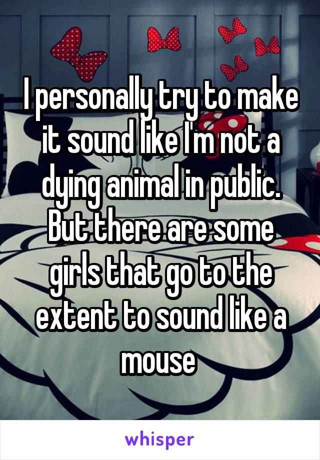 I personally try to make it sound like I'm not a dying animal in public. But there are some girls that go to the extent to sound like a mouse 