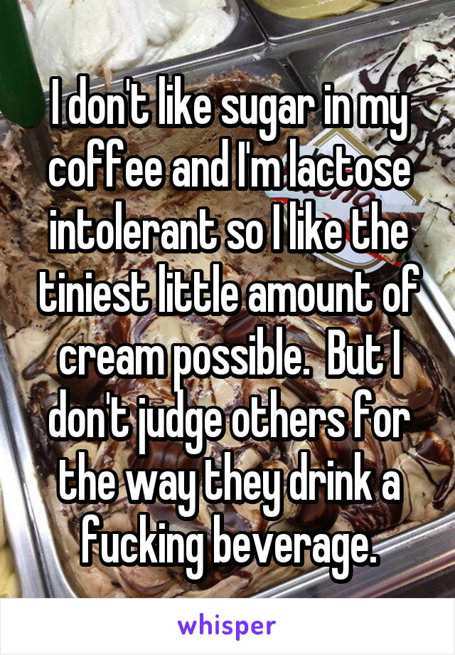 I don't like sugar in my coffee and I'm lactose intolerant so I like the tiniest little amount of cream possible.  But I don't judge others for the way they drink a fucking beverage.