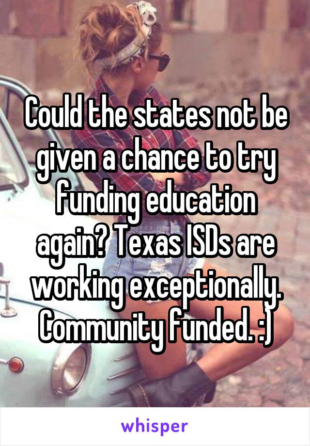 Could the states not be given a chance to try funding education again? Texas ISDs are working exceptionally. Community funded. :)